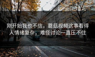 刚开始我也不信，蘑菇视频这事看得人情绪复杂，难怪讨论一直压不住