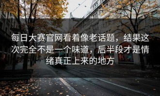 每日大赛官网看着像老话题，结果这次完全不是一个味道，后半段才是情绪真正上来的地方