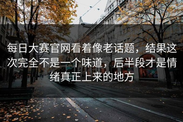 每日大赛官网看着像老话题，结果这次完全不是一个味道，后半段才是情绪真正上来的地方