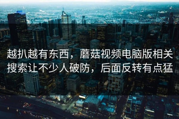 越扒越有东西，蘑菇视频电脑版相关搜索让不少人破防，后面反转有点猛