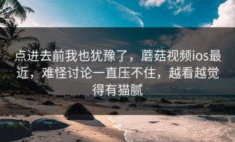 点进去前我也犹豫了，蘑菇视频ios最近，难怪讨论一直压不住，越看越觉得有猫腻