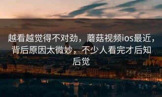 越看越觉得不对劲，蘑菇视频ios最近，背后原因太微妙，不少人看完才后知后觉