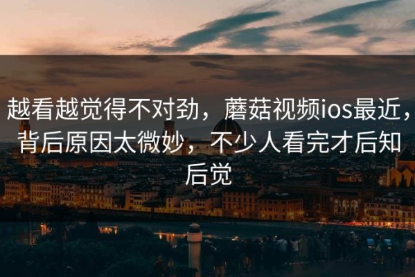 越看越觉得不对劲，蘑菇视频ios最近，背后原因太微妙，不少人看完才后知后觉