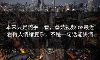 本来只是随手一看，蘑菇视频ios最近看得人情绪复杂，不是一句话能讲清