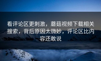看评论区更刺激，蘑菇视频下载相关搜索，背后原因太微妙，评论区比内容还敢说