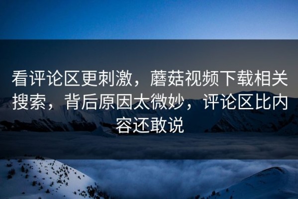 看评论区更刺激，蘑菇视频下载相关搜索，背后原因太微妙，评论区比内容还敢说
