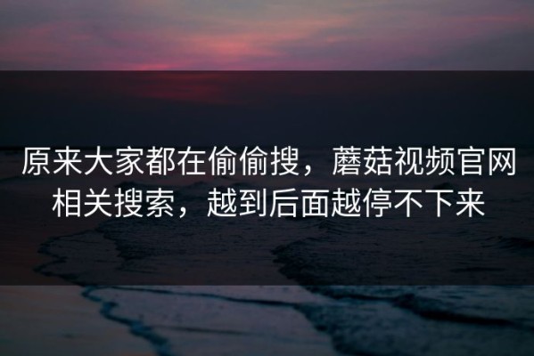 原来大家都在偷偷搜，蘑菇视频官网相关搜索，越到后面越停不下来