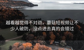 越看越觉得不对劲，蘑菇短视频让不少人破防，没点进去真的会错过