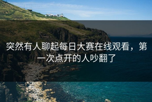 突然有人聊起每日大赛在线观看，第一次点开的人吵翻了