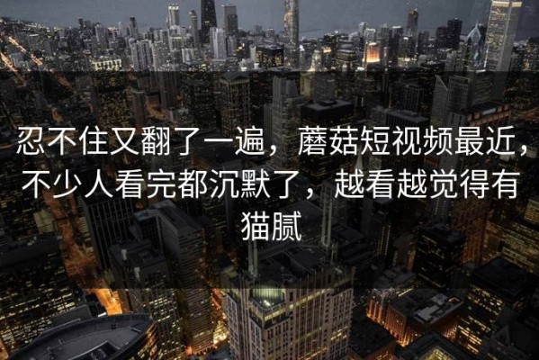 忍不住又翻了一遍，蘑菇短视频最近，不少人看完都沉默了，越看越觉得有猫腻
