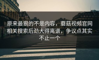 原来最狠的不是内容，蘑菇视频官网相关搜索后劲大得离谱，争议点其实不止一个