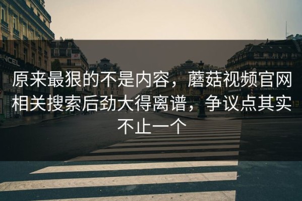 原来最狠的不是内容，蘑菇视频官网相关搜索后劲大得离谱，争议点其实不止一个