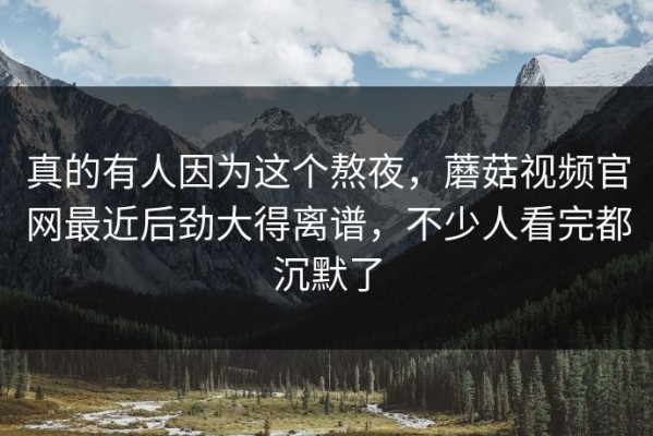 真的有人因为这个熬夜，蘑菇视频官网最近后劲大得离谱，不少人看完都沉默了