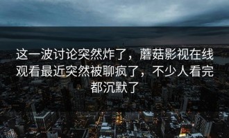这一波讨论突然炸了，蘑菇影视在线观看最近突然被聊疯了，不少人看完都沉默了