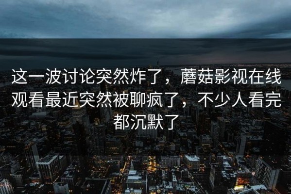 这一波讨论突然炸了，蘑菇影视在线观看最近突然被聊疯了，不少人看完都沉默了
