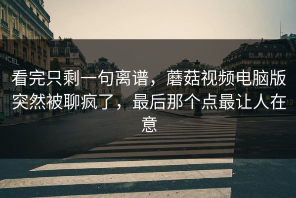 看完只剩一句离谱，蘑菇视频电脑版突然被聊疯了，最后那个点最让人在意