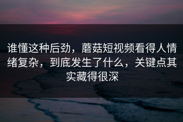 谁懂这种后劲，蘑菇短视频看得人情绪复杂，到底发生了什么，关键点其实藏得很深