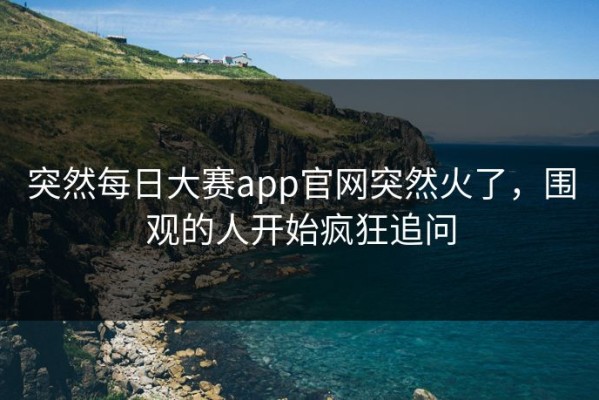 突然每日大赛app官网突然火了，围观的人开始疯狂追问