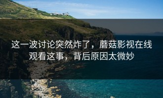 这一波讨论突然炸了，蘑菇影视在线观看这事，背后原因太微妙