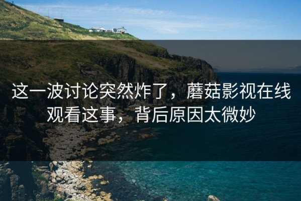 这一波讨论突然炸了，蘑菇影视在线观看这事，背后原因太微妙