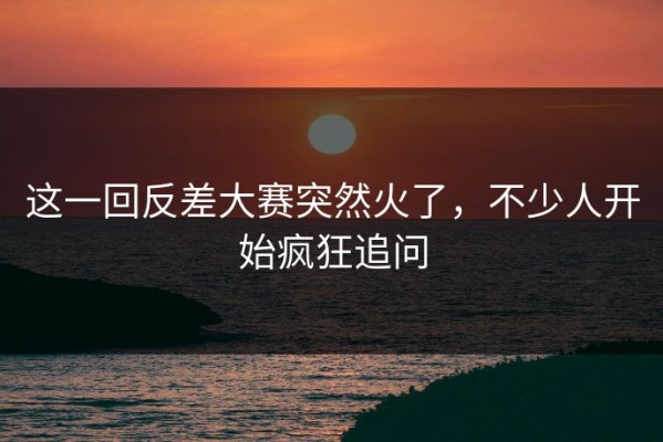 这一回反差大赛突然火了，不少人开始疯狂追问