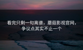 看完只剩一句离谱，蘑菇影视官网，争议点其实不止一个