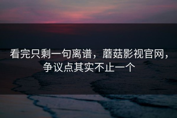 看完只剩一句离谱，蘑菇影视官网，争议点其实不止一个