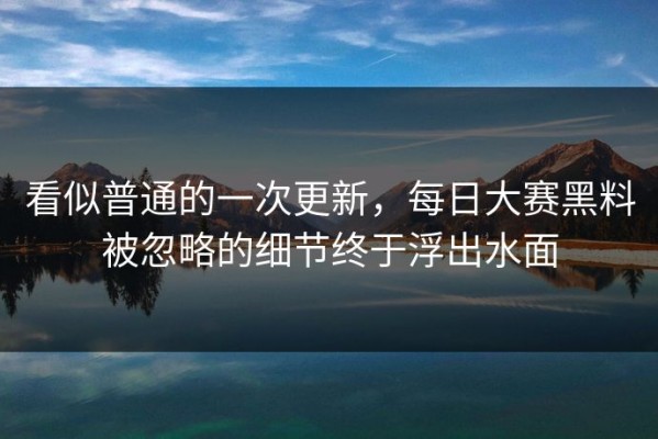 看似普通的一次更新，每日大赛黑料被忽略的细节终于浮出水面