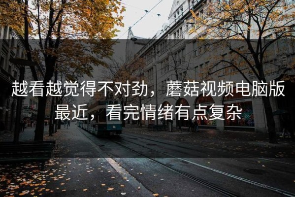 越看越觉得不对劲，蘑菇视频电脑版最近，看完情绪有点复杂
