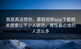 我是真没想到，蘑菇视频app下载相关搜索让不少人破防，难怪最近搜的人这么多