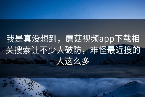 我是真没想到，蘑菇视频app下载相关搜索让不少人破防，难怪最近搜的人这么多