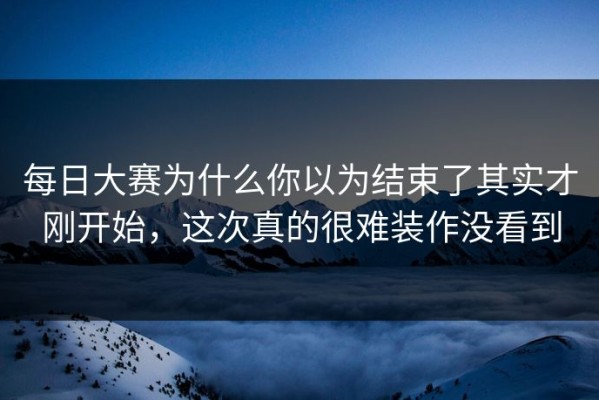 每日大赛为什么你以为结束了其实才刚开始，这次真的很难装作没看到