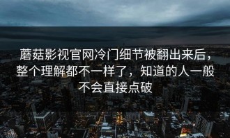 蘑菇影视官网冷门细节被翻出来后，整个理解都不一样了，知道的人一般不会直接点破