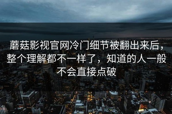 蘑菇影视官网冷门细节被翻出来后，整个理解都不一样了，知道的人一般不会直接点破