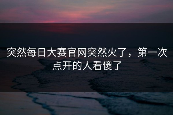 突然每日大赛官网突然火了，第一次点开的人看傻了