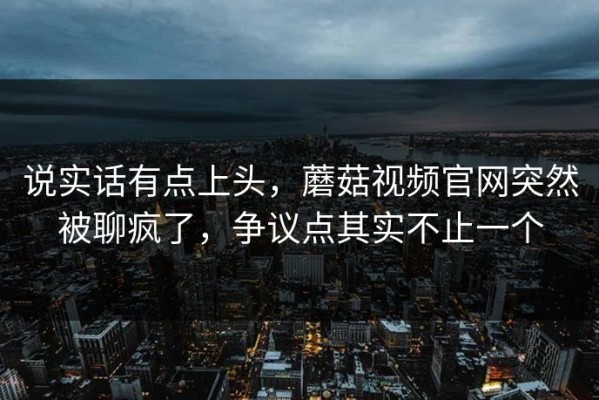 说实话有点上头，蘑菇视频官网突然被聊疯了，争议点其实不止一个