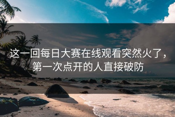 这一回每日大赛在线观看突然火了，第一次点开的人直接破防