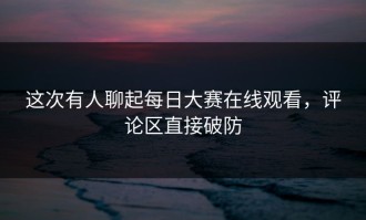 这次有人聊起每日大赛在线观看，评论区直接破防