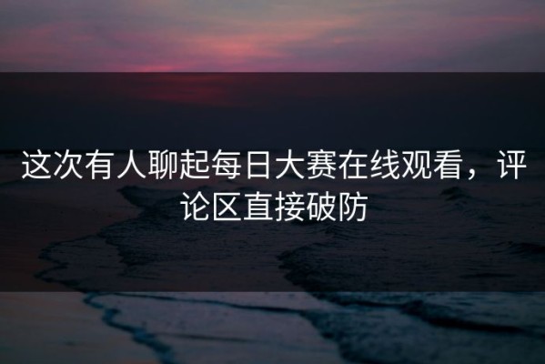 这次有人聊起每日大赛在线观看，评论区直接破防