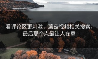 看评论区更刺激，蘑菇视频相关搜索，最后那个点最让人在意