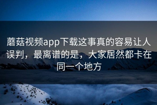 蘑菇视频app下载这事真的容易让人误判，最离谱的是，大家居然都卡在同一个地方