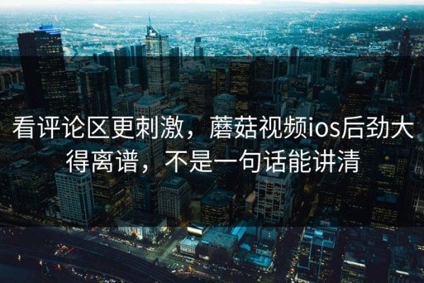 看评论区更刺激，蘑菇视频ios后劲大得离谱，不是一句话能讲清
