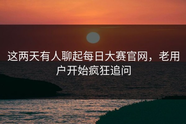 这两天有人聊起每日大赛官网，老用户开始疯狂追问