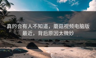 真的会有人不知道，蘑菇视频电脑版最近，背后原因太微妙