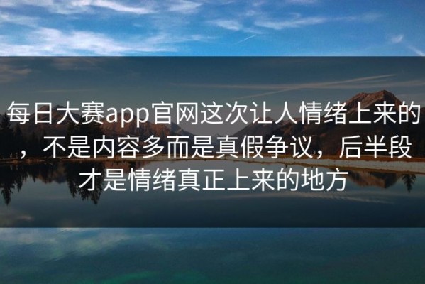 每日大赛app官网这次让人情绪上来的，不是内容多而是真假争议，后半段才是情绪真正上来的地方