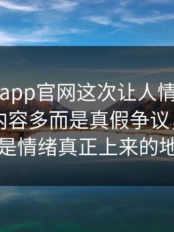 每日大赛app官网这次让人情绪上来的，不是内容多而是真假争议，后半段才是情绪真正上来的地方