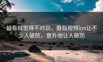 越看越觉得不对劲，蘑菇视频ios让不少人破防，意外地让人破防