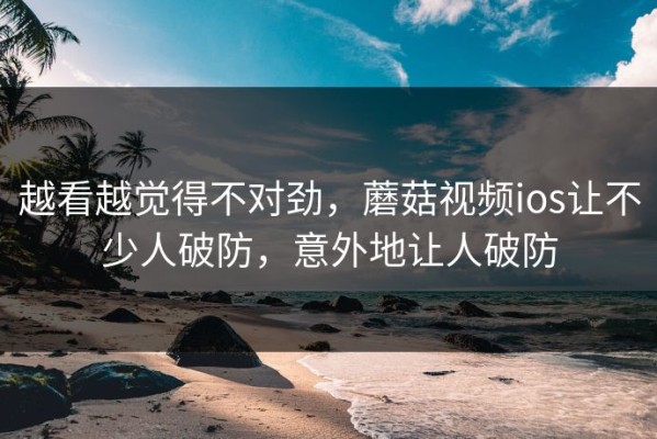 越看越觉得不对劲，蘑菇视频ios让不少人破防，意外地让人破防