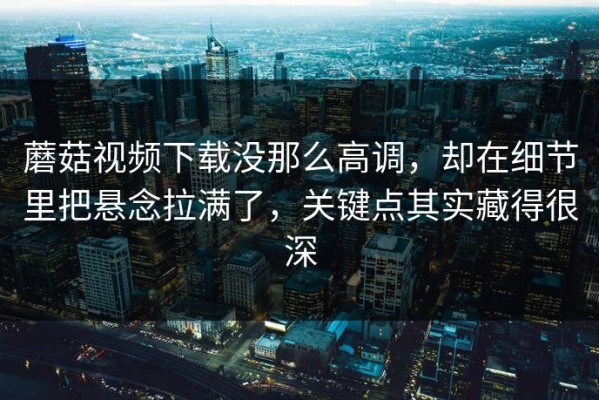 蘑菇视频下载没那么高调，却在细节里把悬念拉满了，关键点其实藏得很深