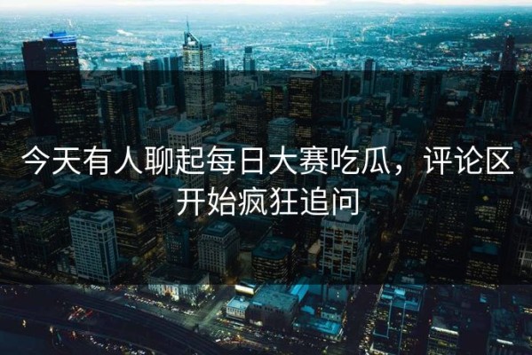 今天有人聊起每日大赛吃瓜，评论区开始疯狂追问